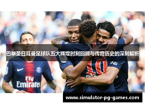 巴黎圣日耳曼足球队五大辉煌时刻回顾与传奇历史的深刻解析
