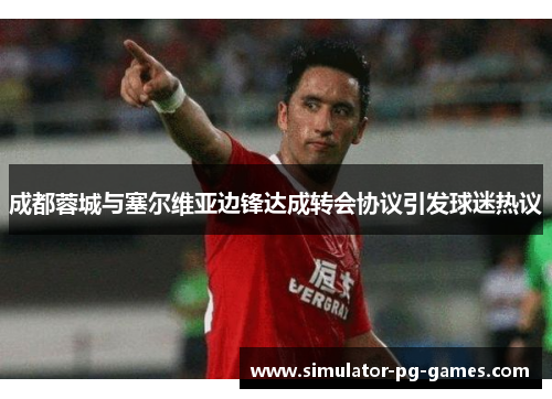 成都蓉城与塞尔维亚边锋达成转会协议引发球迷热议