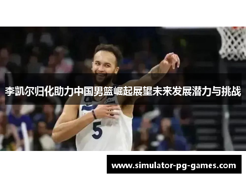 李凯尔归化助力中国男篮崛起展望未来发展潜力与挑战 李凯尔归化助力中国男篮崛起展望未来发展潜力与挑战