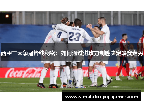 西甲三大争冠锋线秘密：如何通过进攻力制胜决定联赛走势