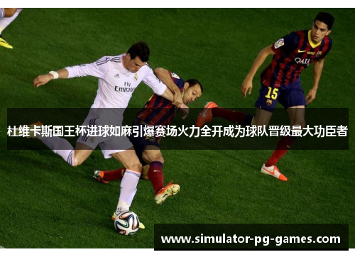 杜维卡斯国王杯进球如麻引爆赛场火力全开成为球队晋级最大功臣者