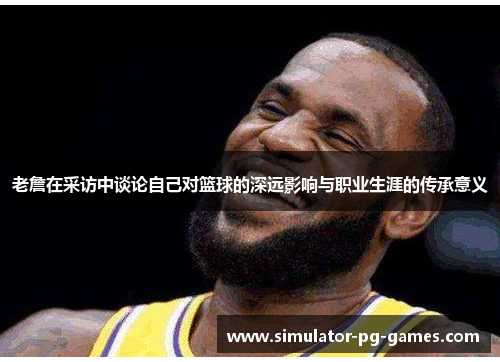 老詹在采访中谈论自己对篮球的深远影响与职业生涯的传承意义
