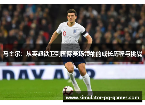 马奎尔:从英超铁卫到国际赛场领袖的成长历程与挑战 马奎尔:从英超铁卫到国际赛场领袖的成长历程与挑战